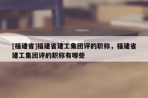 [福建省]福建省建工集團(tuán)評的職稱，福建省建工集團(tuán)評的職稱有哪些