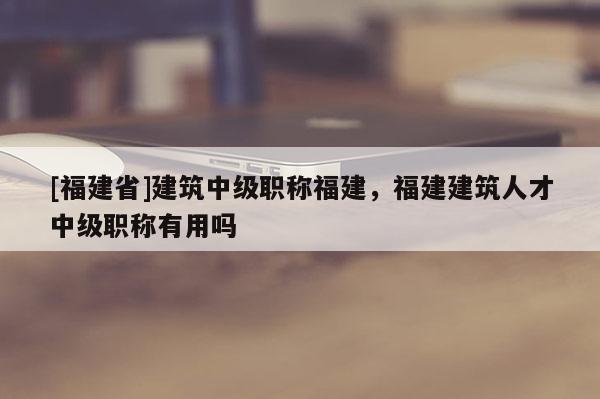 [福建省]建筑中級職稱福建，福建建筑人才中級職稱有用嗎