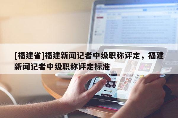 [福建省]福建新聞?dòng)浾咧屑?jí)職稱評(píng)定，福建新聞?dòng)浾咧屑?jí)職稱評(píng)定標(biāo)準(zhǔn)