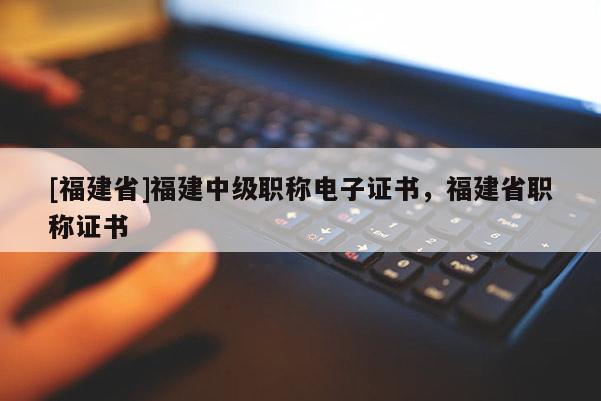 [福建省]福建中級(jí)職稱電子證書，福建省職稱證書