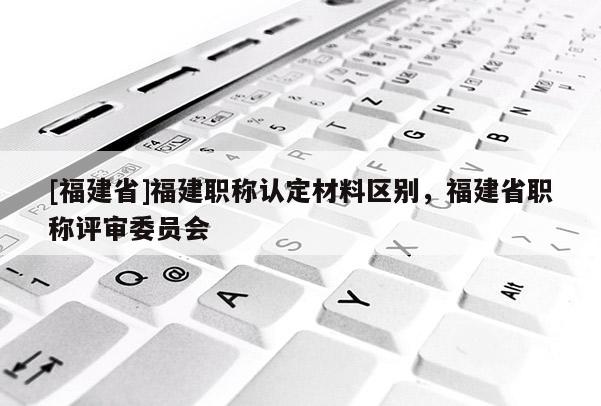 [福建省]福建職稱認定材料區(qū)別，福建省職稱評審委員會