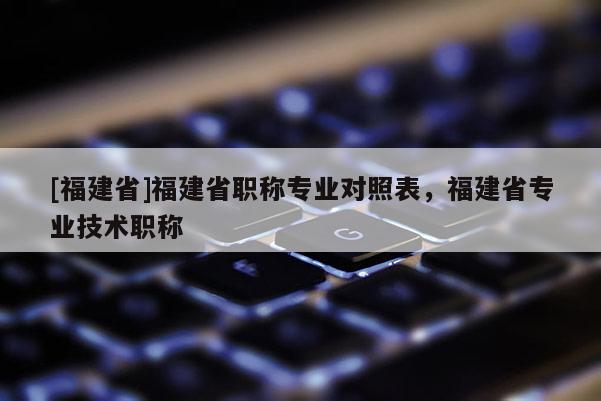 [福建省]福建省職稱專業(yè)對照表，福建省專業(yè)技術(shù)職稱