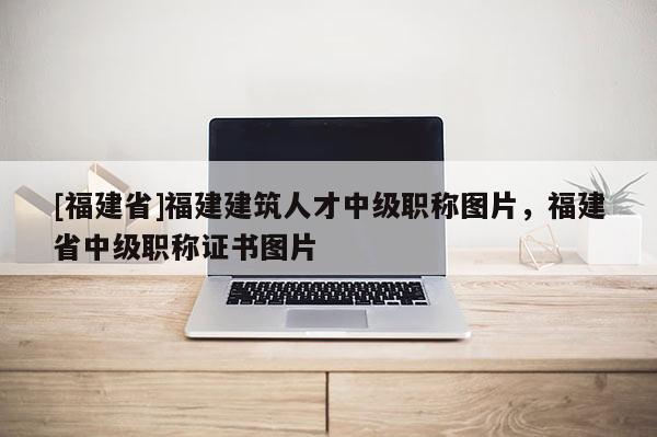 [福建省]福建建筑人才中級職稱圖片，福建省中級職稱證書圖片