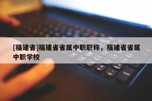 [福建省]福建省省屬中職職稱，福建省省屬中職學(xué)校