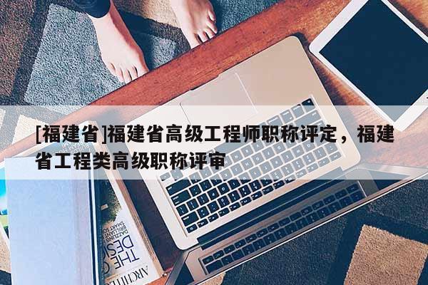 [福建省]福建省高級工程師職稱評定，福建省工程類高級職稱評審