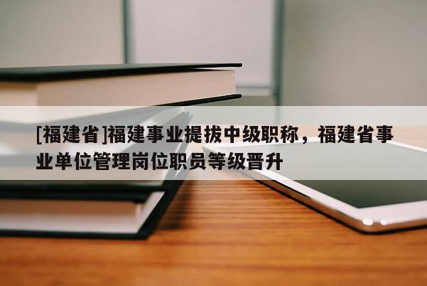 [福建省]福建事業(yè)提拔中級職稱，福建省事業(yè)單位管理崗位職員等級晉升
