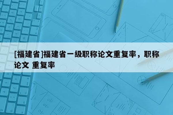 [福建省]福建省一級職稱論文重復(fù)率，職稱論文 重復(fù)率