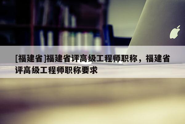 [福建省]福建省評高級工程師職稱，福建省評高級工程師職稱要求