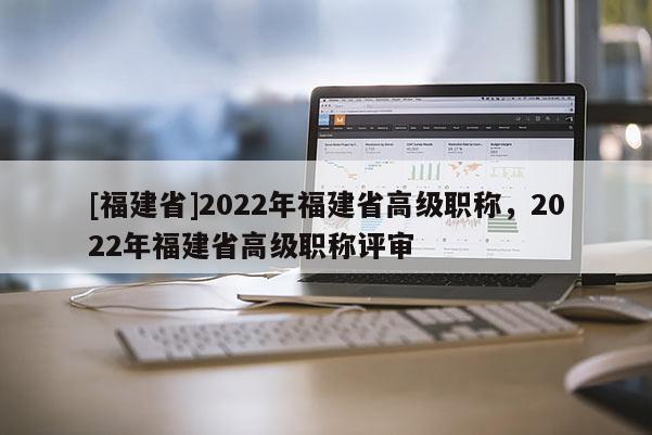 [福建省]2022年福建省高級(jí)職稱，2022年福建省高級(jí)職稱評(píng)審