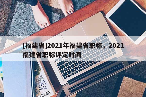 [福建省]2021年福建省職稱，2021福建省職稱評定時間