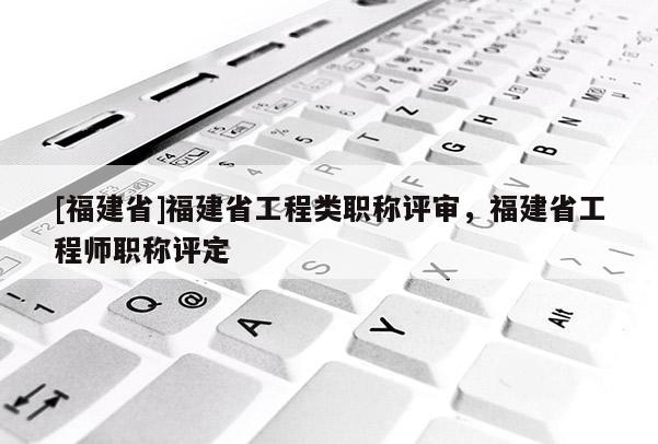 [福建省]福建省工程類職稱評(píng)審，福建省工程師職稱評(píng)定