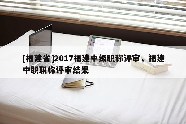 [福建省]2017福建中級(jí)職稱評(píng)審，福建中職職稱評(píng)審結(jié)果