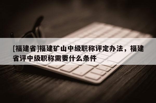 [福建省]福建礦山中級職稱評定辦法，福建省評中級職稱需要什么條件