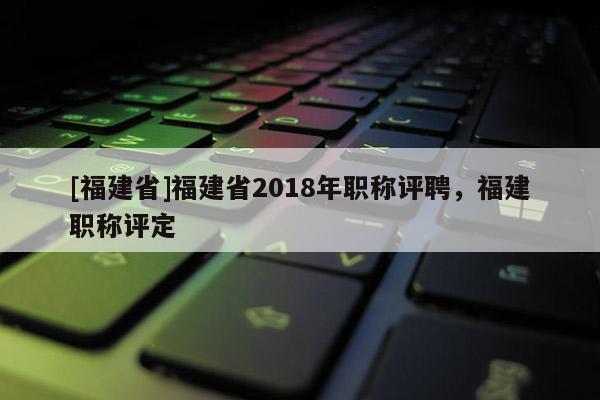 [福建省]福建省2018年職稱評聘，福建職稱評定