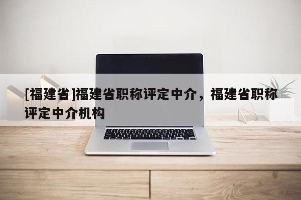 [福建省]福建省職稱評(píng)定中介，福建省職稱評(píng)定中介機(jī)構(gòu)