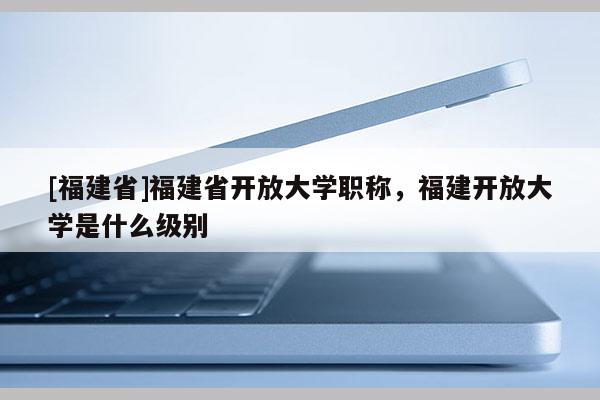 [福建省]福建省開放大學職稱，福建開放大學是什么級別