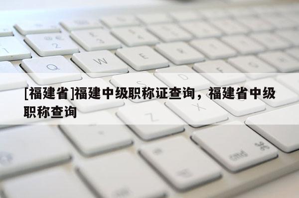 [福建省]福建中級職稱證查詢，福建省中級職稱查詢