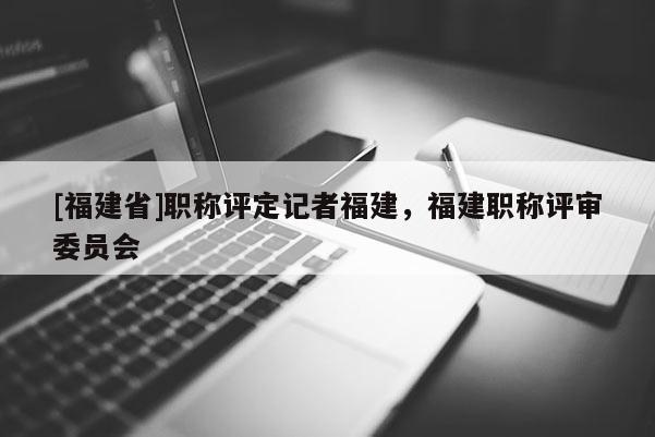 [福建省]職稱評定記者福建，福建職稱評審委員會