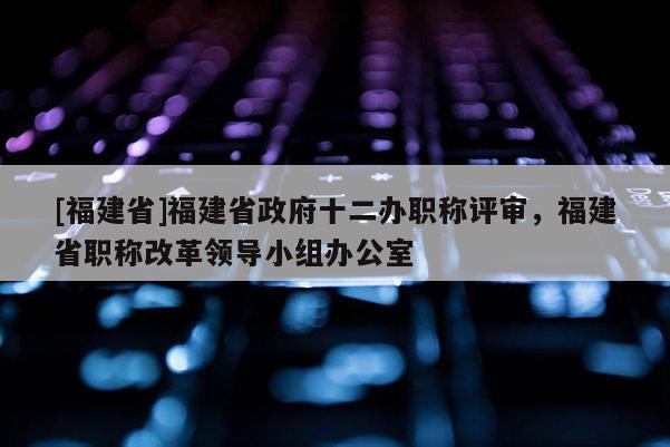 [福建省]福建省政府十二辦職稱評審，福建省職稱改革領(lǐng)導(dǎo)小組辦公室