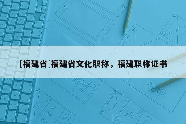 [福建省]福建省文化職稱，福建職稱證書