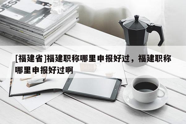 [福建省]福建職稱哪里申報好過，福建職稱哪里申報好過啊
