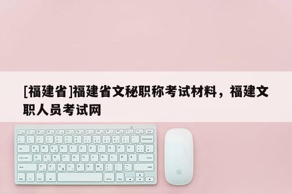 [福建省]福建省文秘職稱考試材料，福建文職人員考試網(wǎng)