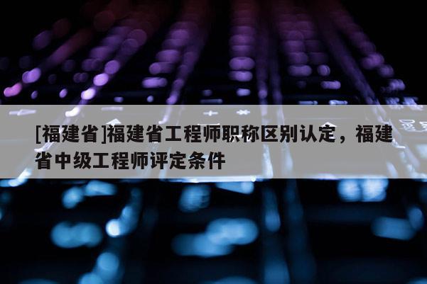 [福建省]福建省工程師職稱區(qū)別認(rèn)定，福建省中級工程師評定條件