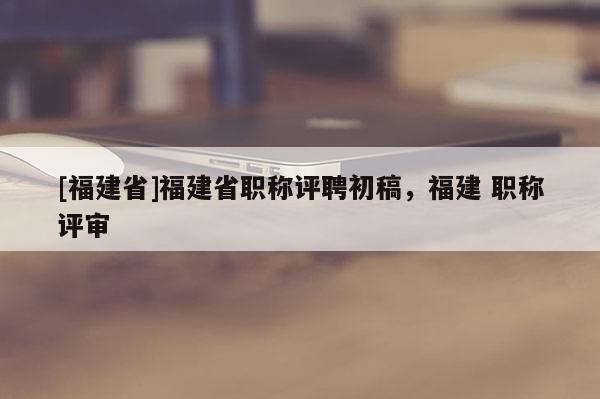 [福建省]福建省職稱評(píng)聘初稿，福建 職稱評(píng)審