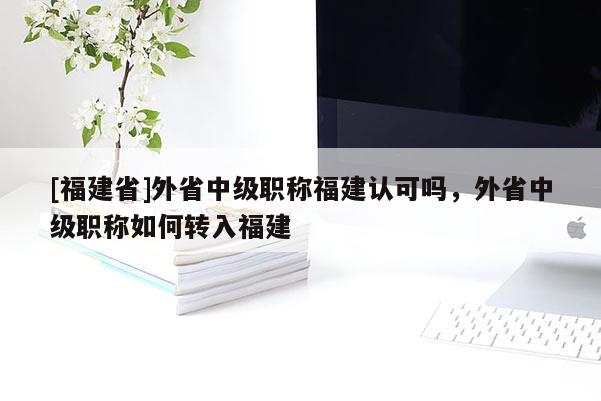 [福建省]外省中級(jí)職稱福建認(rèn)可嗎，外省中級(jí)職稱如何轉(zhuǎn)入福建