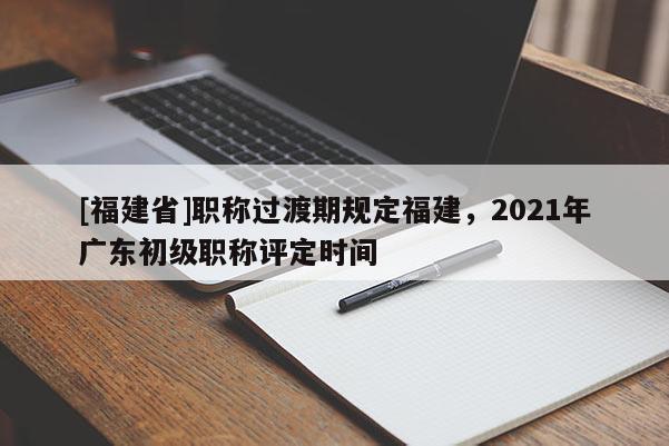 [福建省]職稱(chēng)過(guò)渡期規(guī)定福建，2021年廣東初級(jí)職稱(chēng)評(píng)定時(shí)間