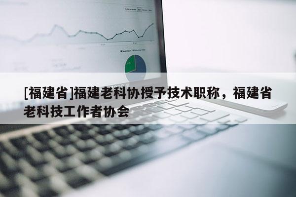 [福建省]福建老科協(xié)授予技術(shù)職稱，福建省老科技工作者協(xié)會