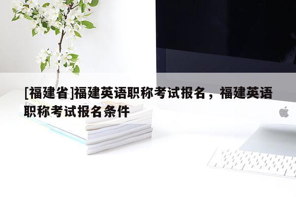 [福建省]福建英語職稱考試報名，福建英語職稱考試報名條件