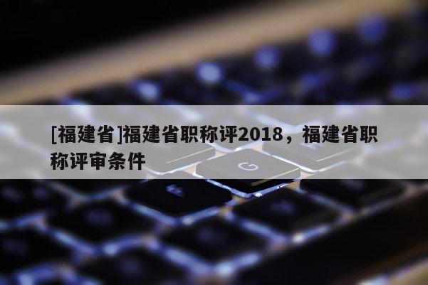 [福建省]福建省職稱評2018，福建省職稱評審條件