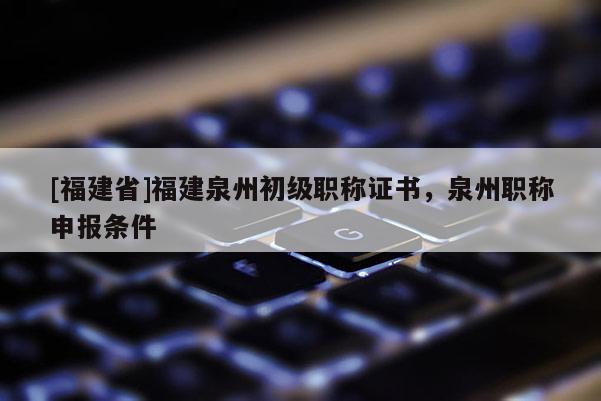 [福建省]福建泉州初級(jí)職稱證書，泉州職稱申報(bào)條件