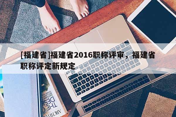 [福建省]福建省2016職稱評審，福建省職稱評定新規(guī)定