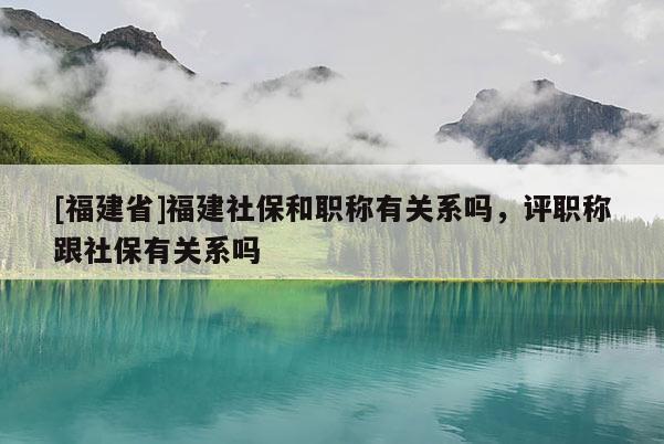 [福建省]福建社保和職稱有關(guān)系嗎，評(píng)職稱跟社保有關(guān)系嗎