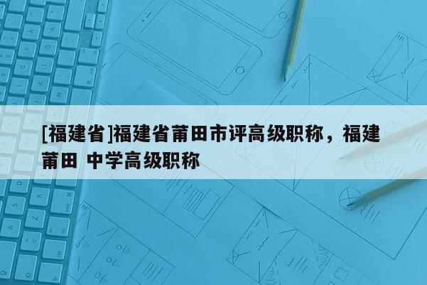 [福建省]福建省莆田市評高級職稱，福建 莆田 中學(xué)高級職稱