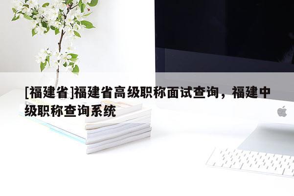 [福建省]福建省高級(jí)職稱面試查詢，福建中級(jí)職稱查詢系統(tǒng)