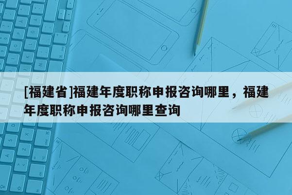 [福建省]福建年度職稱申報(bào)咨詢哪里，福建年度職稱申報(bào)咨詢哪里查詢