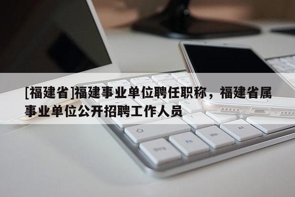 [福建省]福建事業(yè)單位聘任職稱，福建省屬事業(yè)單位公開招聘工作人員