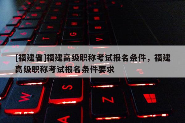 [福建省]福建高級職稱考試報名條件，福建高級職稱考試報名條件要求