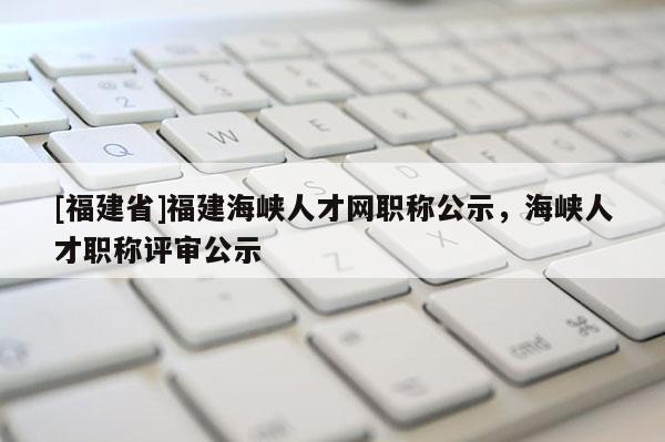 [福建省]福建海峽人才網(wǎng)職稱公示，海峽人才職稱評審公示