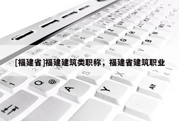 [福建省]福建建筑類職稱，福建省建筑職業(yè)