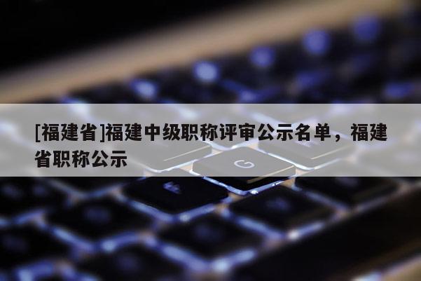 [福建省]福建中級職稱評審公示名單，福建省職稱公示