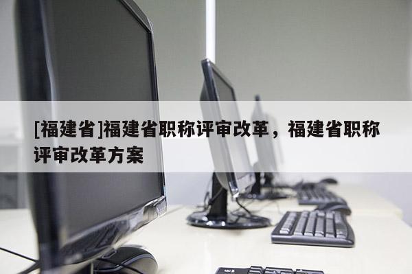 [福建省]福建省職稱評(píng)審改革，福建省職稱評(píng)審改革方案