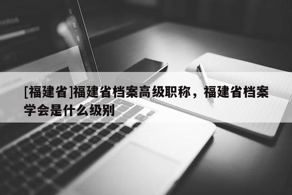 [福建省]福建省檔案高級(jí)職稱，福建省檔案學(xué)會(huì)是什么級(jí)別