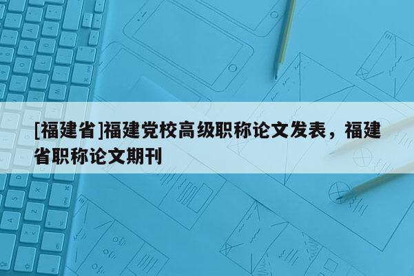 [福建省]福建黨校高級職稱論文發(fā)表，福建省職稱論文期刊