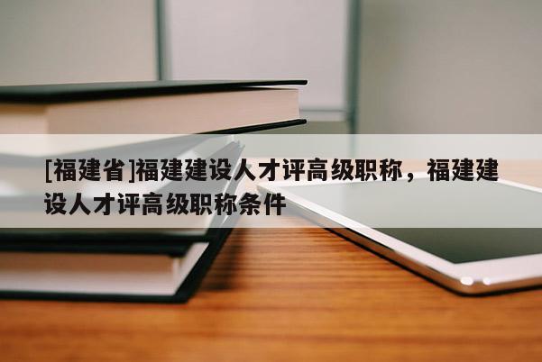 [福建省]福建建設人才評高級職稱，福建建設人才評高級職稱條件