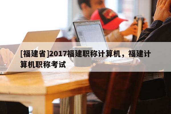 [福建省]2017福建職稱計(jì)算機(jī)，福建計(jì)算機(jī)職稱考試