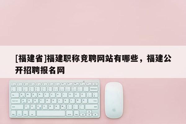 [福建省]福建職稱競聘網(wǎng)站有哪些，福建公開招聘報(bào)名網(wǎng)